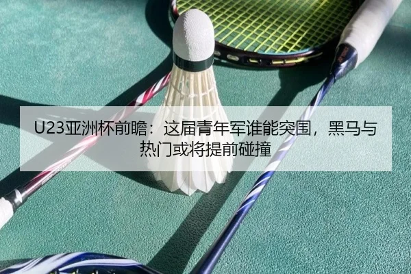 U23亚洲杯前瞻：这届青年军谁能突围，黑马与热门或将提前碰撞
